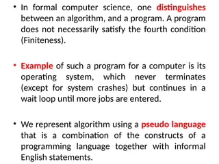• In formal computer science, one distinguishes
between an algorithm, and a program. A program
does not necessarily satisfy the fourth condition
(Finiteness).
• Example of such a program for a computer is its
operating system, which never terminates
(except for system crashes) but continues in a
wait loop until more jobs are entered.
• We represent algorithm using a pseudo language
that is a combination of the constructs of a
programming language together with informal
English statements.
 