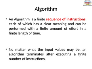 Algorithm
• An Algorithm is a finite sequence of instructions,
each of which has a clear meaning and can be
performed with a finite amount of effort in a
finite length of time.
• No matter what the input values may be, an
algorithm terminates after executing a finite
number of instructions.
 