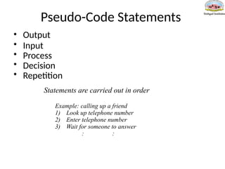 Pseudo-Code Statements
• Output
• Input
• Process
• Decision
• Repetition
Statements are carried out in order
Example: calling up a friend
1) Look up telephone number
2) Enter telephone number
3) Wait for someone to answer
: :
 