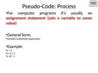 Pseudo-Code: Process
•For computer programs it's usually an
assignment statement (sets a variable to some
value)
•General form:
•Variable=arithmetic expression
•Example:
•x = 2
•x =x + 1
•a =b * c
 