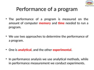 Performance of a program
• The performance of a program is measured on the
amount of computer memory and time needed to run a
program.
• We use two approaches to determine the performance of
a program.
• One is analytical, and the other experimental.
• In performance analysis we use analytical methods, while
in performance measurement we conduct experiments.
 
