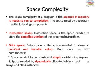 Space Complexity
• The space complexity of a program is the amount of memory
it needs to run to completion. The space need by a program
has the following components:
• Instruction space: Instruction space is the space needed to
store the compiled version of the program instructions.
• Data space: Data space is the space needed to store all
constant and variable values. Data space has two
components:
1. Space needed by constants and simple variables in program.
2. Space needed by dynamically allocated objects such as
arrays and class instances.
 