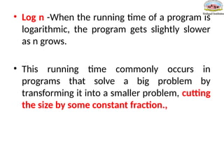 • Log n -When the running time of a program is
logarithmic, the program gets slightly slower
as n grows.
• This running time commonly occurs in
programs that solve a big problem by
transforming it into a smaller problem, cutting
the size by some constant fraction.,
 