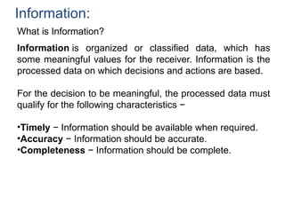 Information:
What is Information?
Information is organized or classified data, which has
some meaningful values for the receiver. Information is the
processed data on which decisions and actions are based.
For the decision to be meaningful, the processed data must
qualify for the following characteristics −
•Timely − Information should be available when required.
•Accuracy − Information should be accurate.
•Completeness − Information should be complete.
 