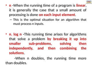 • n -When the running time of a program is linear,
it is generally the case that a small amount of
processing is done on each input element.
– This is the optimal situation for an algorithm that
must process n inputs.
• n. log n -This running time arises for algorithms
that solve a problem by breaking it up into
smaller sub-problems, solving then
independently, and then combining the
solutions.
-When n doubles, the running time more
than doubles.
 