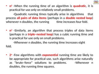 • n2
-When the running time of an algorithm is quadratic, it is
practical for use only on relatively small problems.
-Quadratic running times typically arise in algorithms that
process all pairs of data items (perhaps in a double nested loop)
whenever n doubles, the running time increases four fold.
• n3
-Similarly, an algorithm that process triples of data items
(perhaps in a triple–nested loop) has a cubic running time and
is practical for use only on small problems.
-Whenever n doubles, the running time increases eight
fold.
• 2n
-Few algorithms with exponential running time are likely to
be appropriate for practical use, such algorithms arise naturally
as “brute–force” solutions to problems. -Whenever n
doubles, the running time squares.
 