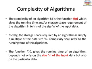 Complexity of Algorithms
• The complexity of an algorithm M is the function f(n) which
gives the running time and/or storage space requirement of
the algorithm in terms of the size ‘n’ of the input data.
• Mostly, the storage space required by an algorithm is simply
a multiple of the data size ‘n’. Complexity shall refer to the
running time of the algorithm.
• The function f(n), gives the running time of an algorithm,
depends not only on the size ‘n’ of the input data but also
on the particular data.
 