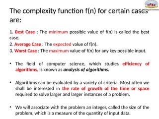 The complexity function f(n) for certain cases
are:
1. Best Case : The minimum possible value of f(n) is called the best
case.
2. Average Case : The expected value of f(n).
3. Worst Case : The maximum value of f(n) for any key possible input.
• The field of computer science, which studies efficiency of
algorithms, is known as analysis of algorithms.
• Algorithms can be evaluated by a variety of criteria. Most often we
shall be interested in the rate of growth of the time or space
required to solve larger and larger instances of a problem.
• We will associate with the problem an integer, called the size of the
problem, which is a measure of the quantity of input data.
 