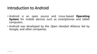 Introduction to Android
• Android is an open source and Linux-based Operating
System for mobile devices such as smartphones and tablet
computers.
• Android was developed by the Open Handset Alliance, led by
Google, and other companies.
4/13/2024 1
 