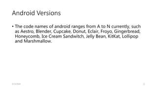 Android Versions
• The code names of android ranges from A to N currently, such
as Aestro, Blender, Cupcake, Donut, Eclair, Froyo, Gingerbread,
Honeycomb, Ice Cream Sandwitch, Jelly Bean, KitKat, Lollipop
and Marshmallow.
4/13/2024 11
 