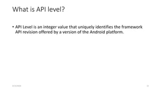 What is API level?
• API Level is an integer value that uniquely identifies the framework
API revision offered by a version of the Android platform.
4/13/2024 12
 