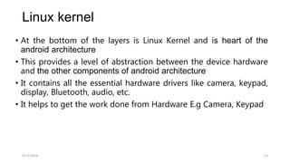 Linux kernel
• At the bottom of the layers is Linux Kernel and is heart of the
android architecture
• This provides a level of abstraction between the device hardware
and the other components of android architecture
• It contains all the essential hardware drivers like camera, keypad,
display, Bluetooth, audio, etc.
• It helps to get the work done from Hardware E.g Camera, Keypad
4/13/2024 15
 