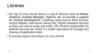 Libraries
• On top of Linux kernel there is a set of libraries such as Media,
Graphics, Surface Manager, OpenGL etc. to provide a support
for android development. including open-source Web browser
engine WebKit, well known library libc, SQLite database libraries
to play and record audio and video, SSL libraries responsible for
Internet security etc. which is a useful repository for storage and
sharing of application data.
• It provide logical instructions to Linux Kernel
4/13/2024 18
 