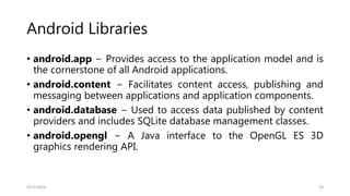 Android Libraries
• android.app − Provides access to the application model and is
the cornerstone of all Android applications.
• android.content − Facilitates content access, publishing and
messaging between applications and application components.
• android.database − Used to access data published by content
providers and includes SQLite database management classes.
• android.opengl − A Java interface to the OpenGL ES 3D
graphics rendering API.
4/13/2024 19
 