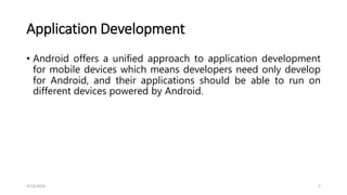 Application Development
• Android offers a unified approach to application development
for mobile devices which means developers need only develop
for Android, and their applications should be able to run on
different devices powered by Android.
4/13/2024 2
 