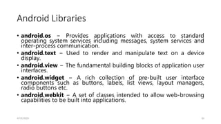 Android Libraries
• android.os − Provides applications with access to standard
operating system services including messages, system services and
inter-process communication.
• android.text − Used to render and manipulate text on a device
display.
• android.view − The fundamental building blocks of application user
interfaces.
• android.widget − A rich collection of pre-built user interface
components such as buttons, labels, list views, layout managers,
radio buttons etc.
• android.webkit − A set of classes intended to allow web-browsing
capabilities to be built into applications.
4/13/2024 20
 