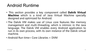 Android Runtime
• This section provides a key component called Dalvik Virtual
Machine which is a kind of Java Virtual Machine specially
designed and optimized for Android.
• The Dalvik VM makes use of Linux core features like memory
management and multi-threading, which is intrinsic in the Java
language. The Dalvik VM enables every Android application to
run in its own process, with its own instance of the Dalvik virtual
machine.
• Android Run time= Core Libraries + DVM
4/13/2024 21
 