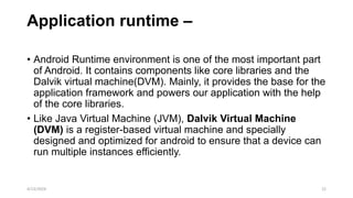 Application runtime –
• Android Runtime environment is one of the most important part
of Android. It contains components like core libraries and the
Dalvik virtual machine(DVM). Mainly, it provides the base for the
application framework and powers our application with the help
of the core libraries.
• Like Java Virtual Machine (JVM), Dalvik Virtual Machine
(DVM) is a register-based virtual machine and specially
designed and optimized for android to ensure that a device can
run multiple instances efficiently.
4/13/2024 22
 