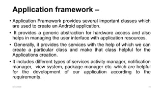 Application framework –
• Application Framework provides several important classes which
are used to create an Android application.
• It provides a generic abstraction for hardware access and also
helps in managing the user interface with application resources.
• Generally, it provides the services with the help of which we can
create a particular class and make that class helpful for the
Applications creation.
• It includes different types of services activity manager, notification
manager, view system, package manager etc. which are helpful
for the development of our application according to the
requirements.
4/13/2024 23
 