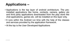 Applications –
• Applications is the top layer of android architecture. The pre-
installed applications like home, contacts, camera, gallery etc
and third party applications downloaded from the play store like
chat applications, games etc. will be installed on this layer only.
• It runs within the Android run time with the help of the classes
and services provided by the application framework.
• At the top is the User Developed Applications
4/13/2024 24
 