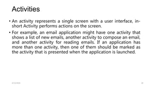 Activities
• An activity represents a single screen with a user interface, in-
short Activity performs actions on the screen.
• For example, an email application might have one activity that
shows a list of new emails, another activity to compose an email,
and another activity for reading emails. If an application has
more than one activity, then one of them should be marked as
the activity that is presented when the application is launched.
4/13/2024 28
 