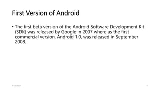 First Version of Android
• The first beta version of the Android Software Development Kit
(SDK) was released by Google in 2007 where as the first
commercial version, Android 1.0, was released in September
2008.
4/13/2024 3
 