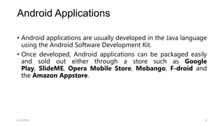 Android Applications
• Android applications are usually developed in the Java language
using the Android Software Development Kit.
• Once developed, Android applications can be packaged easily
and sold out either through a store such as Google
Play, SlideME, Opera Mobile Store, Mobango, F-droid and
the Amazon Appstore.
4/13/2024 8
 