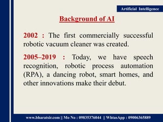 www.bharatsir.com || Mo No : 09835376044 || WhtasApp : 09006365889
Artificial Intelligence
Background of AI
2002 : The first commercially successful
robotic vacuum cleaner was created.
2005–2019 : Today, we have speech
recognition, robotic process automation
(RPA), a dancing robot, smart homes, and
other innovations make their debut.
 