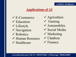 www.bharatsir.com || Mo No : 09835376044 || WhtasApp : 09006365889
Artificial Intelligence
Applications of AI
 E-Commerce
 Education
 Lifestyle
 Navigation
 Robotics
 Human Resource
 Healthcare
 Agriculture
 Gaming
 Automobiles
 Social Media
 Marketing
 Chatbots
 Finance
 
