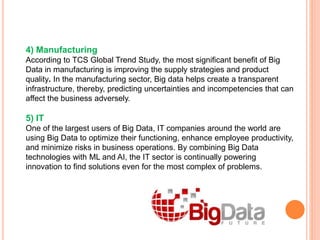 4) Manufacturing
According to TCS Global Trend Study, the most significant benefit of Big
Data in manufacturing is improving the supply strategies and product
quality. In the manufacturing sector, Big data helps create a transparent
infrastructure, thereby, predicting uncertainties and incompetencies that can
affect the business adversely.
5) IT
One of the largest users of Big Data, IT companies around the world are
using Big Data to optimize their functioning, enhance employee productivity,
and minimize risks in business operations. By combining Big Data
technologies with ML and AI, the IT sector is continually powering
innovation to find solutions even for the most complex of problems.
 