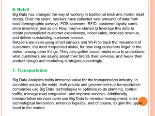 6. Retail
Big Data has changed the way of working in traditional brick and mortar retail
stores. Over the years, retailers have collected vast amounts of data from
local demographic surveys, POS scanners, RFID, customer loyalty cards,
store inventory, and so on. Now, they’ve started to leverage this data to
create personalized customer experiences, boost sales, increase revenue,
and deliver outstanding customer service.
Retailers are even using smart sensors and Wi-Fi to track the movement of
customers, the most frequented aisles, for how long customers linger in the
aisles, among other things. They also gather social media data to understand
what customers are saying about their brand, their services, and tweak their
product design and marketing strategies accordingly.
7. Transportation
Big Data Analytics holds immense value for the transportation industry. In
countries across the world, both private and government-run transportation
companies use Big Data technologies to optimize route planning, control
traffic, manage road congestion, and improve services. Additionally,
transportation services even use Big Data to revenue management, drive
technological innovation, enhance logistics, and of course, to gain the upper
hand in the market
 