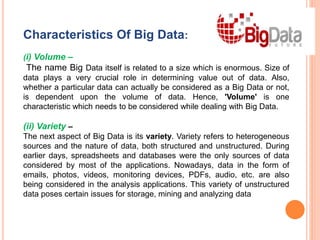 Characteristics Of Big Data:
(i) Volume –
The name Big Data itself is related to a size which is enormous. Size of
data plays a very crucial role in determining value out of data. Also,
whether a particular data can actually be considered as a Big Data or not,
is dependent upon the volume of data. Hence, 'Volume' is one
characteristic which needs to be considered while dealing with Big Data.
(ii) Variety –
The next aspect of Big Data is its variety. Variety refers to heterogeneous
sources and the nature of data, both structured and unstructured. During
earlier days, spreadsheets and databases were the only sources of data
considered by most of the applications. Nowadays, data in the form of
emails, photos, videos, monitoring devices, PDFs, audio, etc. are also
being considered in the analysis applications. This variety of unstructured
data poses certain issues for storage, mining and analyzing data
 