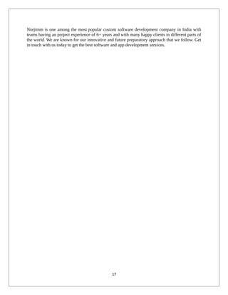 Norjimm is one among the most popular custom software development company in India with
teams having an project experience of 6+ years and with many happy clients in different parts of
the world. We are known for our innovative and future preparatory approach that we follow. Get
in touch with us today to get the best software and app development services.
17
 