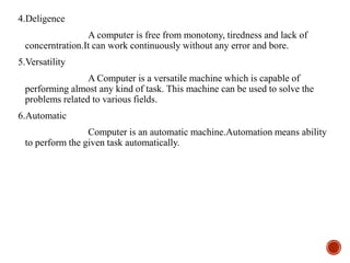 4.Deligence
A computer is free from monotony, tiredness and lack of
concerntration.It can work continuously without any error and bore.
5.Versatility
A Computer is a versatile machine which is capable of
performing almost any kind of task. This machine can be used to solve the
problems related to various fields.
6.Automatic
Computer is an automatic machine.Automation means ability
to perform the given task automatically.
 