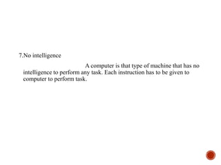 7.No intelligence
A computer is that type of machine that has no
intelligence to perform any task. Each instruction has to be given to
computer to perform task.
 