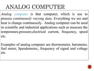 Analog computer is that computer, which is use to
process continuously varying data. Everything we see and
hear is change continuously. Analog computer can be used
in scientific and industrial applications such as measure the
temperature,pressure,electrical current, frequency, speed
etc.
Examples of analog computer are thermometer, barometer,
fuel meter, Speedometer,, frequency of signal and voltage
etc.
 
