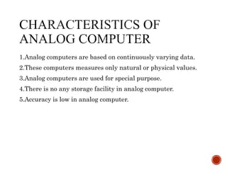 1.Analog computers are based on continuously varying data.
2.These computers measures only natural or physical values.
3.Analog computers are used for special purpose.
4.There is no any storage facility in analog computer.
5.Accuracy is low in analog computer.
 