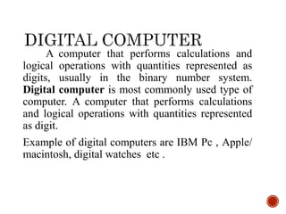 A computer that performs calculations and
logical operations with quantities represented as
digits, usually in the binary number system.
Digital computer is most commonly used type of
computer. A computer that performs calculations
and logical operations with quantities represented
as digit.
Example of digital computers are IBM Pc , Apple/
macintosh, digital watches etc .
 