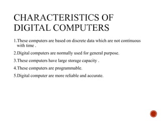 1.These computers are based on discrete data which are not continuous
with time .
2.Digital computers are normally used for general purpose.
3.These computers have large storage capacity .
4.These computers are programmable.
5.Digital computer are more reliable and accurate.
 