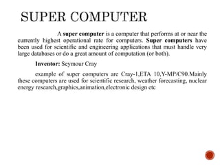 A super computer is a computer that performs at or near the
currently highest operational rate for computers. Super computers have
been used for scientific and engineering applications that must handle very
large databases or do a great amount of computation (or both).
Inventor: Seymour Cray
example of super computers are Cray-1,ETA 10,Y-MP/C90.Mainly
these computers are used for scientific research, weather forecasting, nuclear
energy research,graphics,animation,electronic design etc
 