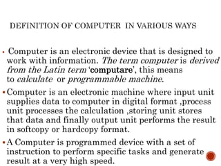  Computer is an electronic device that is designed to
work with information. The term computer is derived
from the Latin term ‘computare’, this means
to calculate or programmable machine.
Computer is an electronic machine where input unit
supplies data to computer in digital format ,process
unit processes the calculation ,storing unit stores
that data and finally output unit performs the result
in softcopy or hardcopy format.
A Computer is programmed device with a set of
instruction to perform specific tasks and generate
result at a very high speed.
 