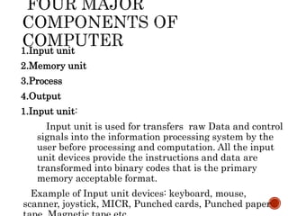 1.Input unit
2.Memory unit
3.Process
4.Output
1.Input unit:
Input unit is used for transfers raw Data and control
signals into the information processing system by the
user before processing and computation. All the input
unit devices provide the instructions and data are
transformed into binary codes that is the primary
memory acceptable format.
Example of Input unit devices: keyboard, mouse,
scanner, joystick, MICR, Punched cards, Punched paper
 