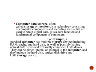  Computer data storage, often
called storage or memory, is a technology consisting
of computer components and recording media that are
used to retain digital data. It is a core function and
fundamental component of computers.
For example, a
standard computer has multiple storage devices including
RAM, cache, and hard disk, as well as possibly having
optical disk drives and externally connected USB drives.
They can be either internal or external to the computer, and
they include the hard disk, optical disk drive and
USB storage device.
 