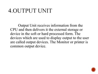 Output Unit receives information from the
CPU and then delivers it the external storage or
device in the soft or hard processed form. The
devices which are used to display output to the user
are called output devices. The Monitor or printer is
common output device.
 