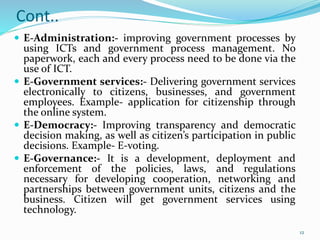 Cont..
 E-Administration:- improving government processes by
using ICTs and government process management. No
paperwork, each and every process need to be done via the
use of ICT.
 E-Government services:- Delivering government services
electronically to citizens, businesses, and government
employees. Example- application for citizenship through
the online system.
 E-Democracy:- Improving transparency and democratic
decision making, as well as citizen’s participation in public
decisions. Example- E-voting.
 E-Governance:- It is a development, deployment and
enforcement of the policies, laws, and regulations
necessary for developing cooperation, networking and
partnerships between government units, citizens and the
business. Citizen will get government services using
technology.
12
 