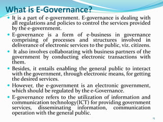 What is E-Governance?
 It is a part of e-government. E-governance is dealing with
all regulations and policies to control the services provided
by the e-government.
 E-governance is a form of e-business in governance
comprising of processes and structures involved in
deliverance of electronic services to the public, viz. citizens.
 It also involves collaborating with business partners of the
government by conducting electronic transactions with
them.
 Besides, it entails enabling the general public to interact
with the government, through electronic means, for getting
the desired services.
 However, the e-government is an electronic government,
which should be regulated by the e-Governance.
 E-governance refers to the utilization of information and
communication technology(ICT) for providing government
services, disseminating information, communication
operation with the general public.
15
 