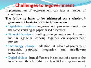 Challenges to e-government
Implementation of e-government can face a number of
challenges.
The following have to be addressed on a whole-of-
government basis in order to be overcome:
 Legislative barriers:- e-government processes must have
the same standing as paper-based processes.
 Financial barriers:- funding arrangements should account
for the agencies working together on e-government
projects
 Technology change:- adoption of whole-of-government
standards, software integration and middleware
technologies
 Digital divide:- large difference in the level of access to the
internet and therefore ability to benefit from e-government
37
 