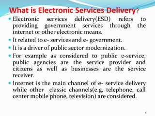 What is Electronic Services Delivery?
 Electronic services delivery(ESD) refers to
providing government services through the
internet or other electronic means.
 It related to e- services and e- government.
 It is a driver of public sector modernization.
 For example as considered to public e-service,
public agencies are the service provider and
citizens as well as businesses are the service
receiver.
 Internet is the main channel of e- service delivery
while other classic channels(e.g. telephone, call
center mobile phone, television) are considered.
43
 