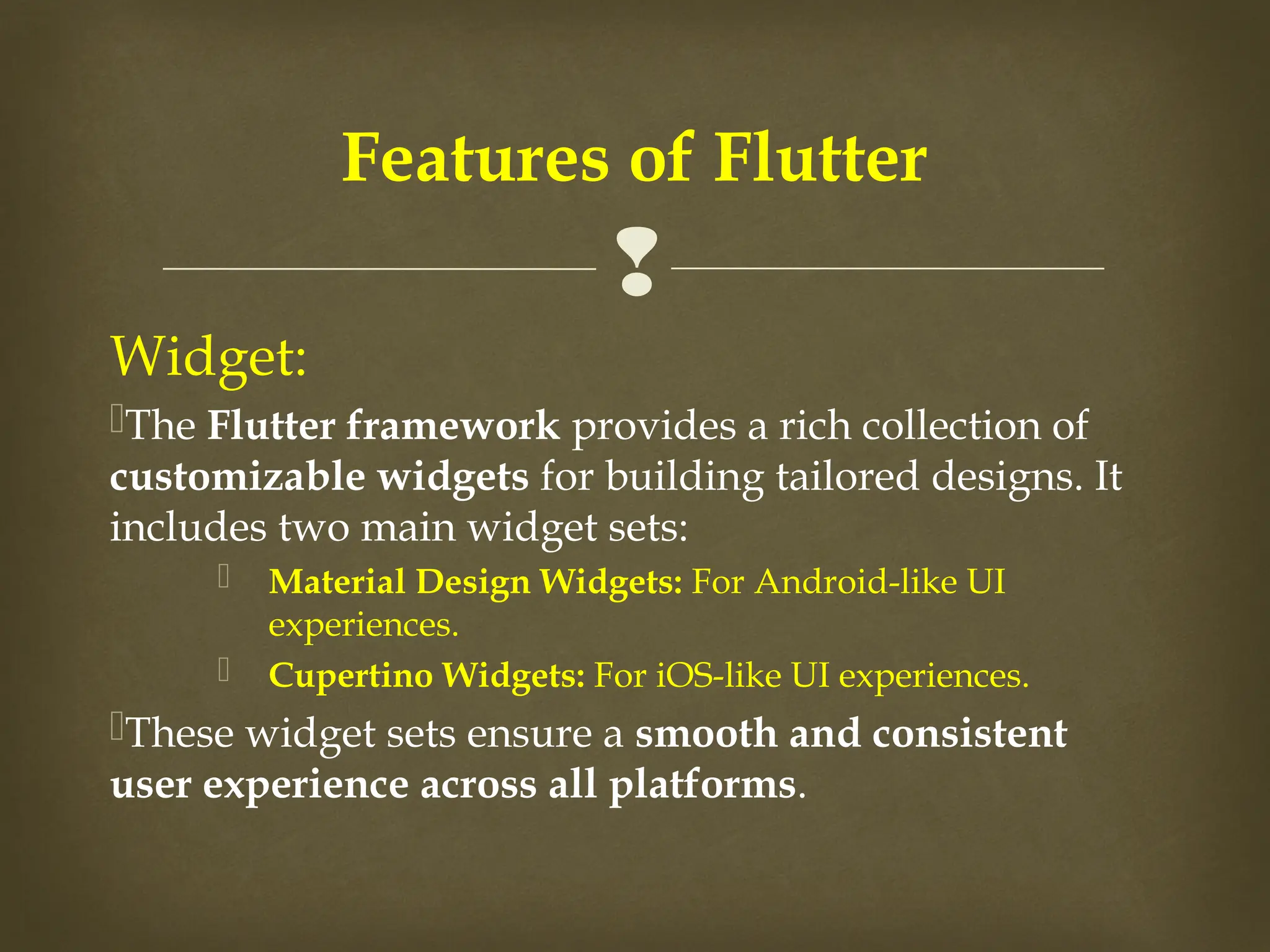 
Widget:
The Flutter framework provides a rich collection of
customizable widgets for building tailored designs. It
includes two main widget sets:
 Material Design Widgets: For Android-like UI
experiences.
 Cupertino Widgets: For iOS-like UI experiences.
These widget sets ensure a smooth and consistent
user experience across all platforms.
Features of Flutter
 