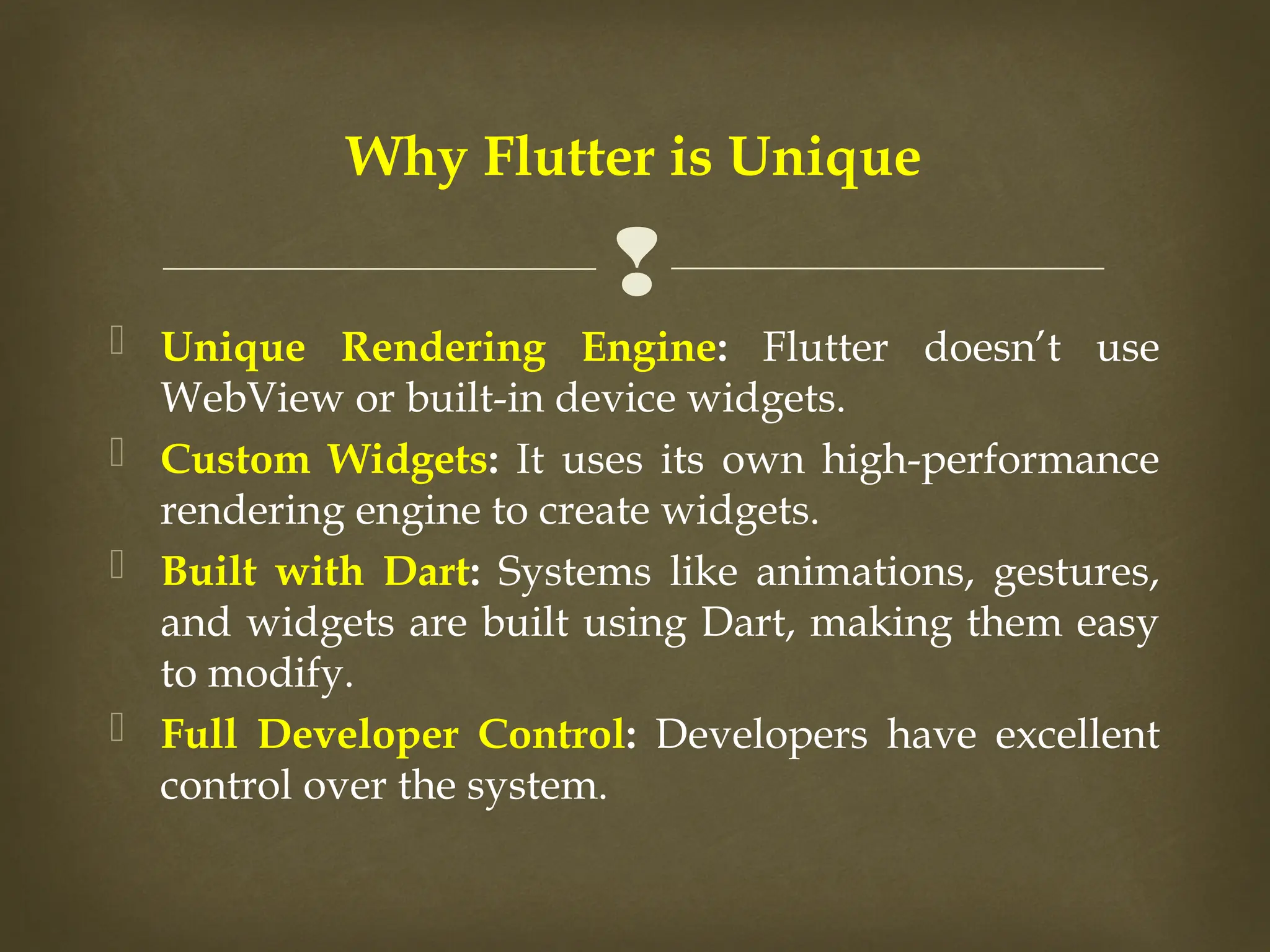 
 Unique Rendering Engine: Flutter doesn’t use
WebView or built-in device widgets.
 Custom Widgets: It uses its own high-performance
rendering engine to create widgets.
 Built with Dart: Systems like animations, gestures,
and widgets are built using Dart, making them easy
to modify.
 Full Developer Control: Developers have excellent
control over the system.
Why Flutter is Unique
 